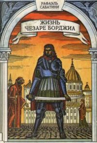 Жизнь Чезаре Борджа, герцога Романьи и Валентино, князя Андрии и Венафри, графа Дуа, повелителя Пьомбино, Урбино и Камерино, военачальника и знаменосца церкви