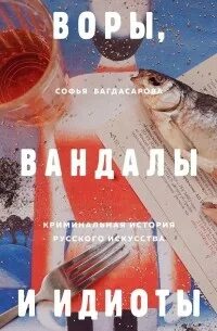Воры, вандалы и идиоты. Криминальная история русского искусства